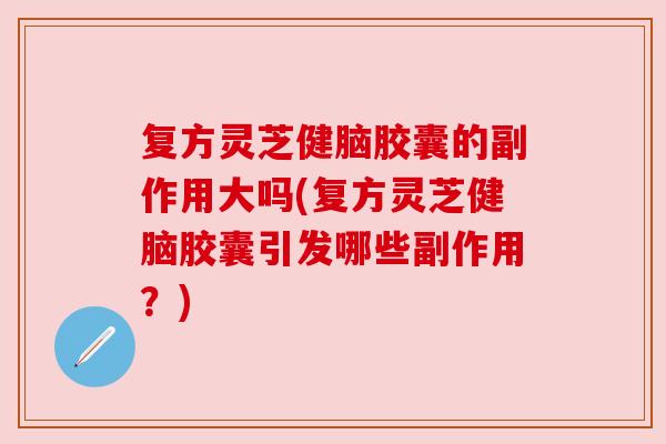 复方灵芝健脑胶囊的副作用大吗(复方灵芝健脑胶囊引发哪些副作用？)