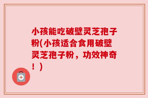 小孩能吃破壁灵芝孢子粉(小孩适合食用破壁灵芝孢子粉，功效神奇！)