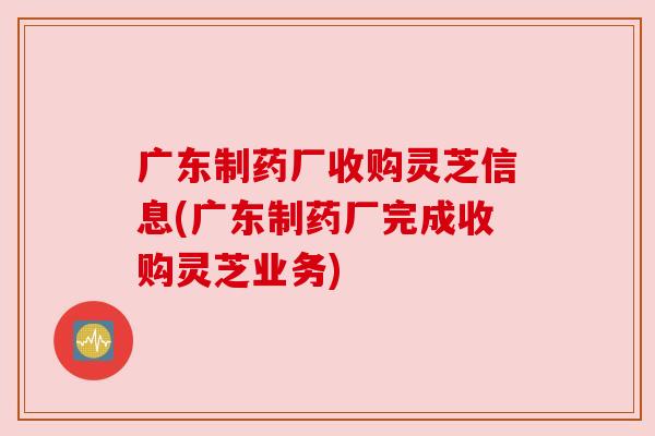 广东制药厂收购灵芝信息(广东制药厂完成收购灵芝业务) 广东制药厂收购灵芝信息(广东制药厂完成收购灵芝业务)