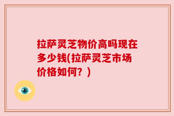 拉萨灵芝物价高吗现在多少钱(拉萨灵芝市场价格如何?) 拉萨灵芝物价高吗现在多少钱(拉萨灵芝市场价格如何?)