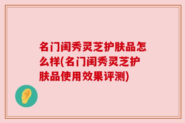 名门闺秀灵芝护肤品怎么样(名门闺秀灵芝护肤品使用效果评测) 名门闺秀灵芝护肤品怎么样(名门闺秀灵芝护肤品使用效果评测)
