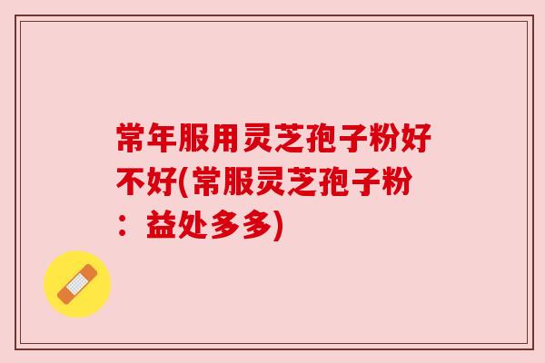 常年服用灵芝孢子粉好不好(常服灵芝孢子粉:益处多多) 常年服用灵芝孢子粉好不好(常服灵芝孢子粉:益处多多)