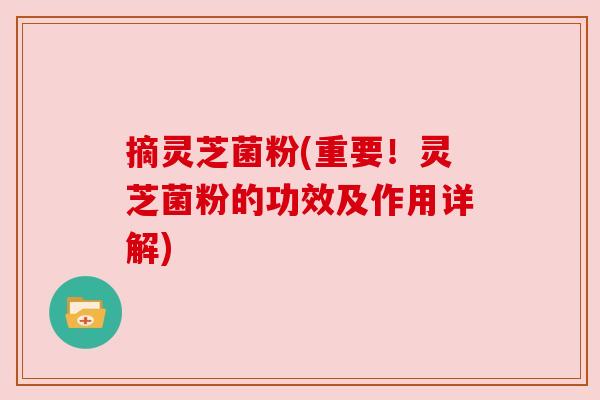 摘灵芝菌粉(重要!灵芝菌粉的功效及作用详解) 摘灵芝菌粉(重要!灵芝菌粉的功效及作用详解)