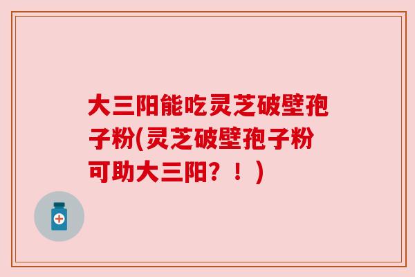 大三阳能吃灵芝破壁孢子粉(灵芝破壁孢子粉可助大三阳?!) 大三阳能吃灵芝破壁孢子粉(灵芝破壁孢子粉可助大三阳?!)