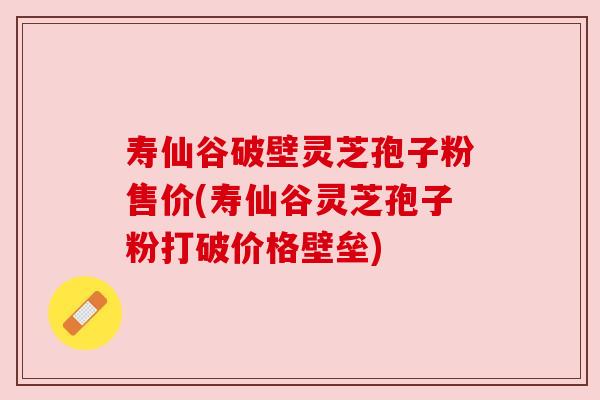 寿仙谷破壁灵芝孢子粉售价(寿仙谷灵芝孢子粉打破价格壁垒) 寿仙谷破壁灵芝孢子粉售价(寿仙谷灵芝孢子粉打破价格壁垒)