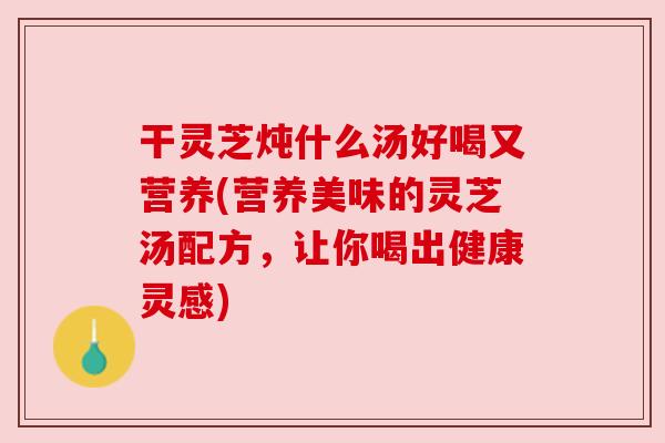 干灵芝炖什么汤好喝又营养(营养美味的灵芝汤配方,让你喝出健康灵感) 干灵芝炖什么汤好喝又营养(营养美味的灵芝汤配方,让你喝出健康灵感)