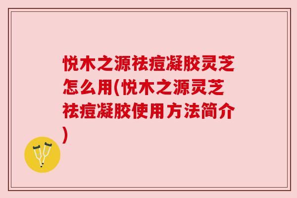 悦木之源祛痘凝胶灵芝怎么用(悦木之源灵芝祛痘凝胶使用方法简介) 悦木之源祛痘凝胶灵芝怎么用(悦木之源灵芝祛痘凝胶使用方法简介)
