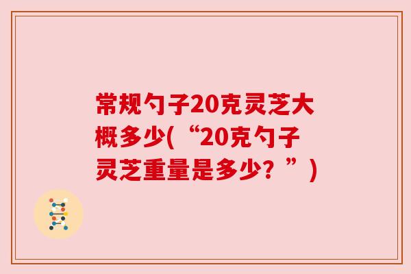 常规勺子20克灵芝大概多少(“20克勺子灵芝重量是多少?”) 常规勺子20克灵芝大概多少(“20克勺子灵芝重量是多少?”)
