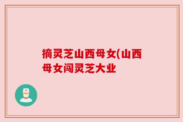 摘灵芝山西母女(山西母女闯灵芝大业 摘灵芝山西母女(山西母女闯灵芝大业