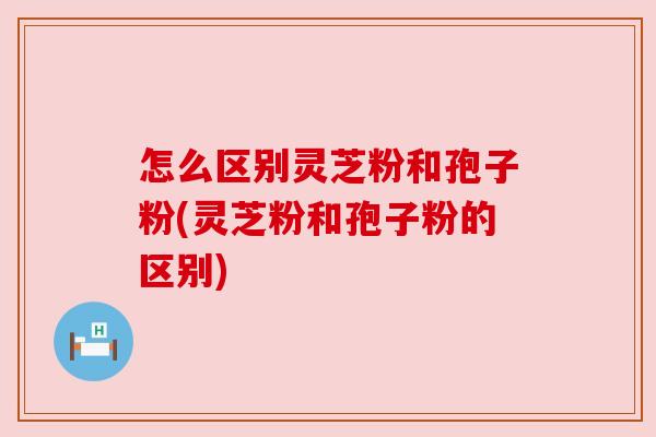 怎么区别灵芝粉和孢子粉(灵芝粉和孢子粉的区别) 怎么区别灵芝粉和孢子粉(灵芝粉和孢子粉的区别)