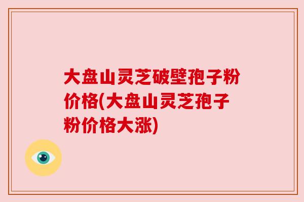 大盘山灵芝破壁孢子粉价格(大盘山灵芝孢子粉价格大涨) 大盘山灵芝破壁孢子粉价格(大盘山灵芝孢子粉价格大涨)