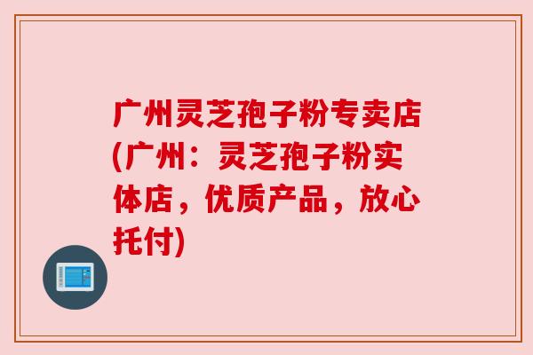 广州灵芝孢子粉专卖店(广州：灵芝孢子粉实体店，优质产品，放心托付)