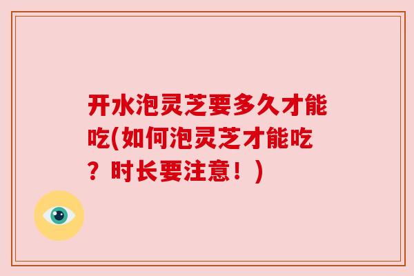 开水泡灵芝要多久才能吃(如何泡灵芝才能吃？时长要注意！)