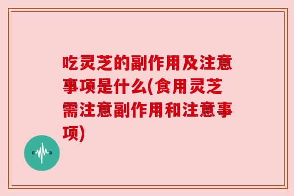 吃灵芝的副作用及注意事项是什么(食用灵芝需注意副作用和注意事项)