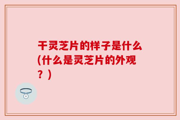 干灵芝片的样子是什么(什么是灵芝片的外观？)