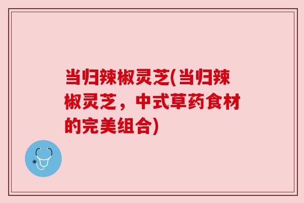 当归辣椒灵芝(当归辣椒灵芝,中式草药食材的完美组合) 当归辣椒灵芝(当归辣椒灵芝,中式草药食材的完美组合)