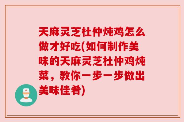 天麻灵芝杜仲炖鸡怎么做才好吃(如何制作美味的天麻灵芝杜仲鸡炖菜,教你一步一步做出美味佳肴) 天麻灵芝杜仲炖鸡怎么做才好吃(如何制作美味的天麻灵芝杜仲鸡炖菜,教你一步一步做出美味佳肴)