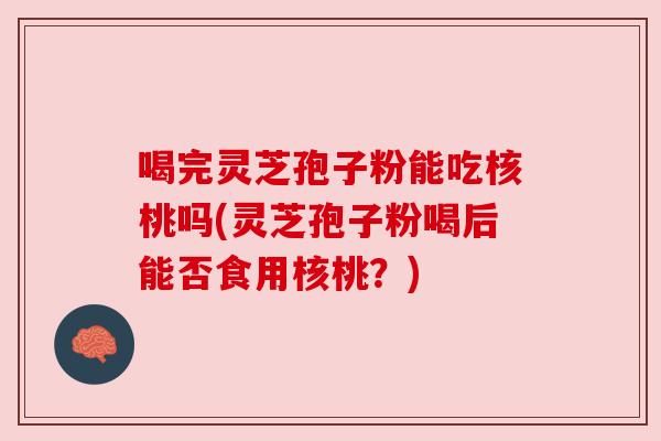 喝完灵芝孢子粉能吃核桃吗(灵芝孢子粉喝后能否食用核桃?) 喝完灵芝孢子粉能吃核桃吗(灵芝孢子粉喝后能否食用核桃?)