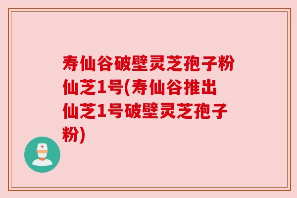 寿仙谷破壁灵芝孢子粉仙芝1号(寿仙谷推出仙芝1号破壁灵芝孢子粉)