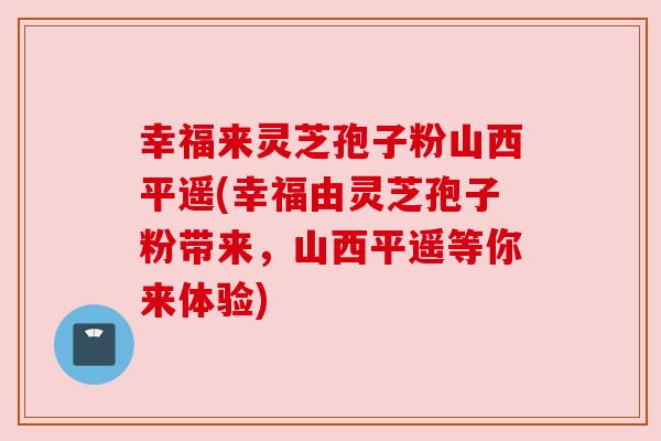 幸福来灵芝孢子粉山西平遥(幸福由灵芝孢子粉带来，山西平遥等你来体验)