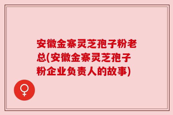 安徽金寨灵芝孢子粉老总(安徽金寨灵芝孢子粉企业负责人的故事) 安徽金寨灵芝孢子粉老总(安徽金寨灵芝孢子粉企业负责人的故事)
