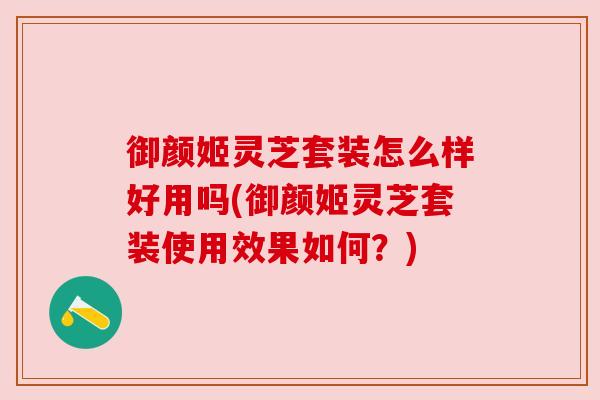 御颜姬灵芝套装怎么样好用吗(御颜姬灵芝套装使用效果如何?) 御颜姬灵芝套装怎么样好用吗(御颜姬灵芝套装使用效果如何?)