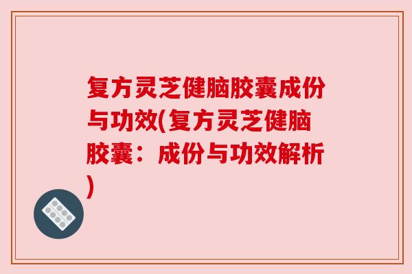 复方灵芝健脑胶囊成份与功效(复方灵芝健脑胶囊：成份与功效解析)