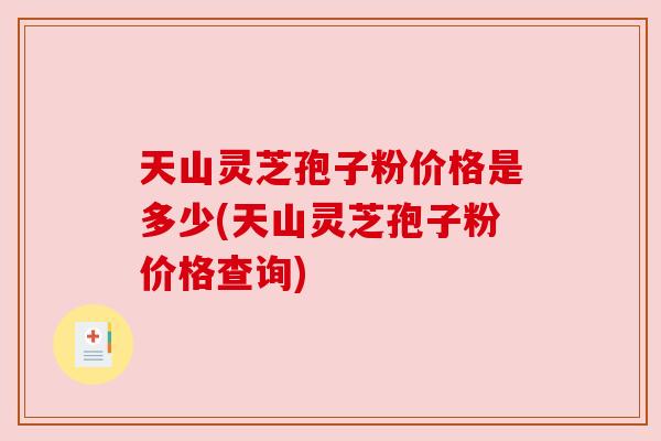 天山灵芝孢子粉价格是多少(天山灵芝孢子粉价格查询) 天山灵芝孢子粉价格是多少(天山灵芝孢子粉价格查询)