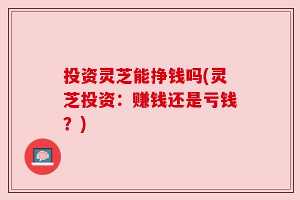 投资灵芝能挣钱吗(灵芝投资:赚钱还是亏钱?) 投资灵芝能挣钱吗(灵芝投资:赚钱还是亏钱?)