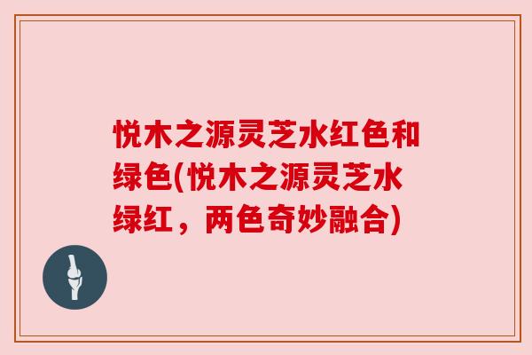 悦木之源灵芝水红色和绿色(悦木之源灵芝水绿红,两色奇妙融合) 悦木之源灵芝水红色和绿色(悦木之源灵芝水绿红,两色奇妙融合)