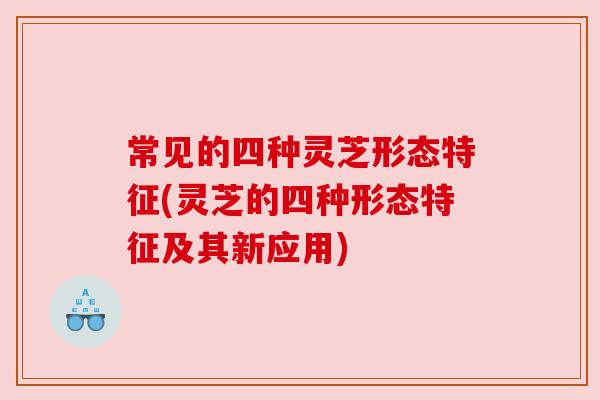 常见的四种灵芝形态特征(灵芝的四种形态特征及其新应用) 常见的四种灵芝形态特征(灵芝的四种形态特征及其新应用)