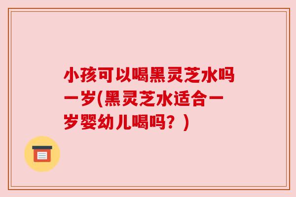 小孩可以喝黑灵芝水吗一岁(黑灵芝水适合一岁婴幼儿喝吗？)