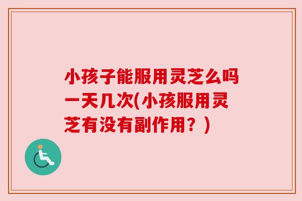 小孩子能服用灵芝么吗一天几次(小孩服用灵芝有没有副作用?) 小孩子能服用灵芝么吗一天几次(小孩服用灵芝有没有副作用?)