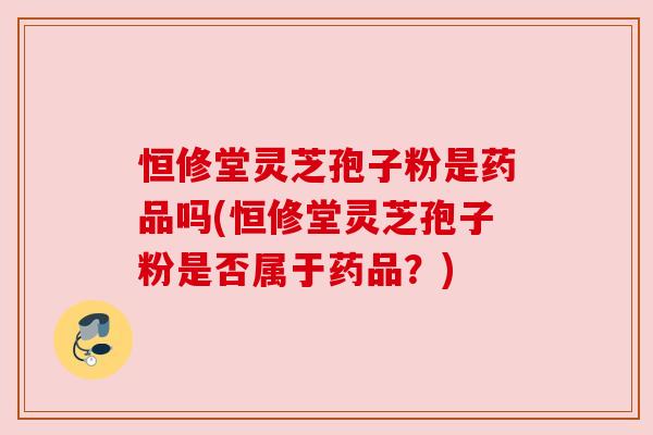 恒修堂灵芝孢子粉是药品吗(恒修堂灵芝孢子粉是否属于药品?) 恒修堂灵芝孢子粉是药品吗(恒修堂灵芝孢子粉是否属于药品?)