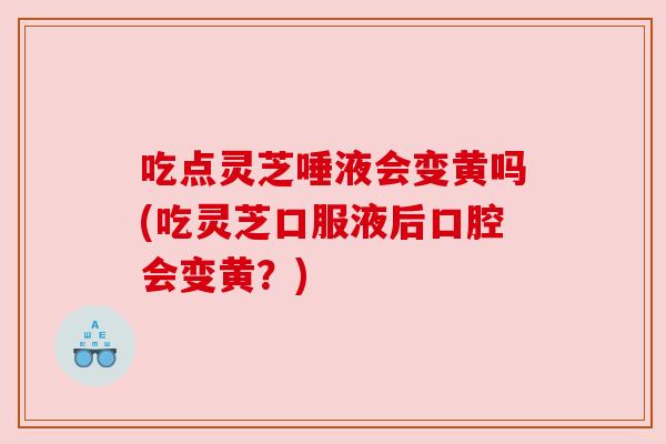 吃点灵芝唾液会变黄吗(吃灵芝口服液后口腔会变黄？)