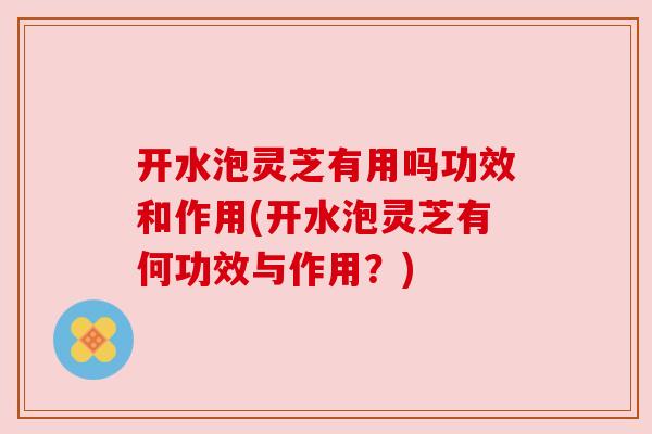 开水泡灵芝有用吗功效和作用(开水泡灵芝有何功效与作用？)