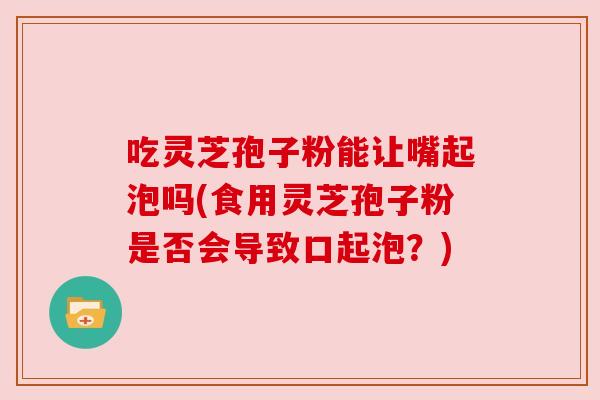 吃灵芝孢子粉能让嘴起泡吗(食用灵芝孢子粉是否会导致口起泡?) 吃灵芝孢子粉能让嘴起泡吗(食用灵芝孢子粉是否会导致口起泡?)