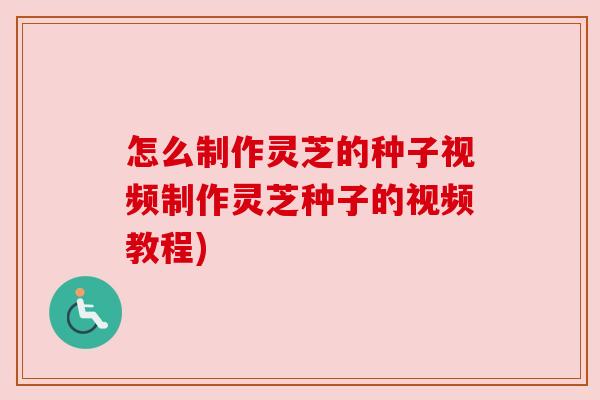 怎么制作灵芝的种子视频制作灵芝种子的视频教程)