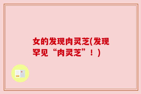 女的发现肉灵芝(发现罕见“肉灵芝”!) 女的发现肉灵芝(发现罕见“肉灵芝”!)