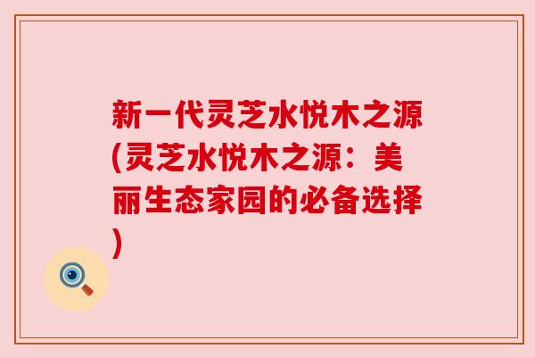 新一代灵芝水悦木之源(灵芝水悦木之源:美丽生态家园的必备选择) 新一代灵芝水悦木之源(灵芝水悦木之源:美丽生态家园的必备选择)
