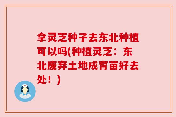 拿灵芝种子去东北种植可以吗(种植灵芝:东北废弃土地成育苗好去处!) 拿灵芝种子去东北种植可以吗(种植灵芝:东北废弃土地成育苗好去处!)