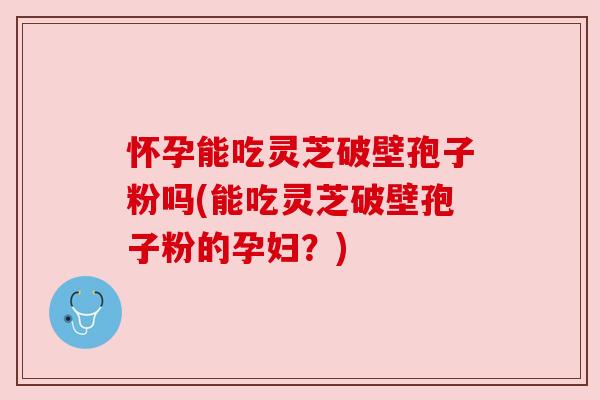 怀孕能吃灵芝破壁孢子粉吗(能吃灵芝破壁孢子粉的孕妇?) 怀孕能吃灵芝破壁孢子粉吗(能吃灵芝破壁孢子粉的孕妇?)