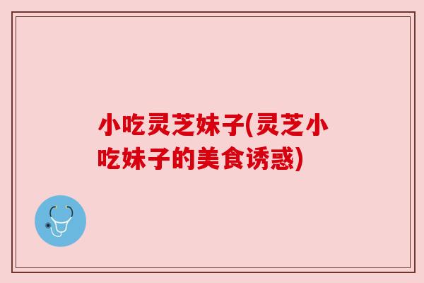 小吃灵芝妹子(灵芝小吃妹子的美食诱惑) 小吃灵芝妹子(灵芝小吃妹子的美食诱惑)