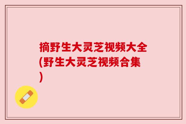 摘野生大灵芝视频大全(野生大灵芝视频合集)