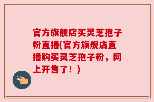 官方旗舰店买灵芝孢子粉直播(官方旗舰店直播购买灵芝孢子粉，网上开售了！)