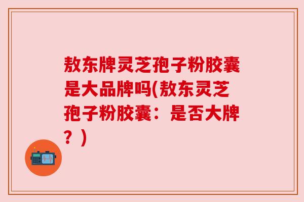 敖东牌灵芝孢子粉胶囊是大品牌吗(敖东灵芝孢子粉胶囊:是否大牌?) 敖东牌灵芝孢子粉胶囊是大品牌吗(敖东灵芝孢子粉胶囊:是否大牌?)