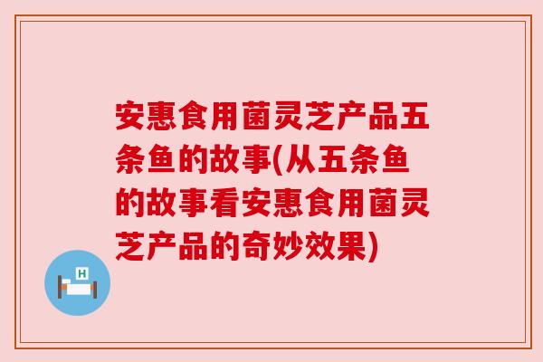 安惠食用菌灵芝产品五条鱼的故事(从五条鱼的故事看安惠食用菌灵芝产品的奇妙效果) 安惠食用菌灵芝产品五条鱼的故事(从五条鱼的故事看安惠食用菌灵芝产品的奇妙效果)