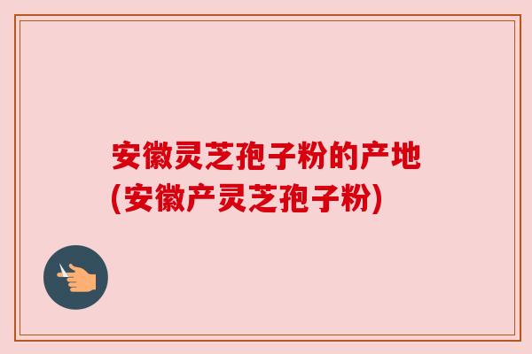 安徽灵芝孢子粉的产地(安徽产灵芝孢子粉)