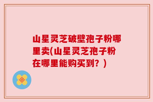 山星灵芝破壁孢子粉哪里卖(山星灵芝孢子粉在哪里能购买到？)