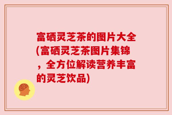 富硒灵芝茶的图片大全(富硒灵芝茶图片集锦,全方位解读营养丰富的灵芝饮品) 富硒灵芝茶的图片大全(富硒灵芝茶图片集锦,全方位解读营养丰富的灵芝饮品)